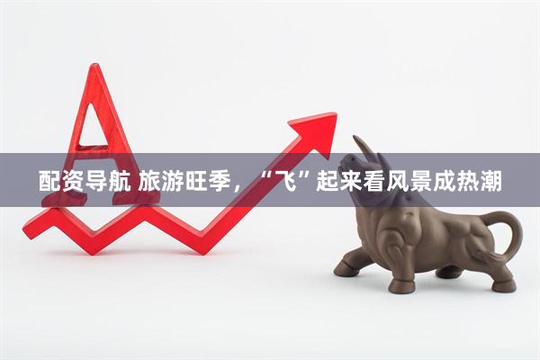 配資導航 旅游旺季,“飛”起來看風景成熱潮